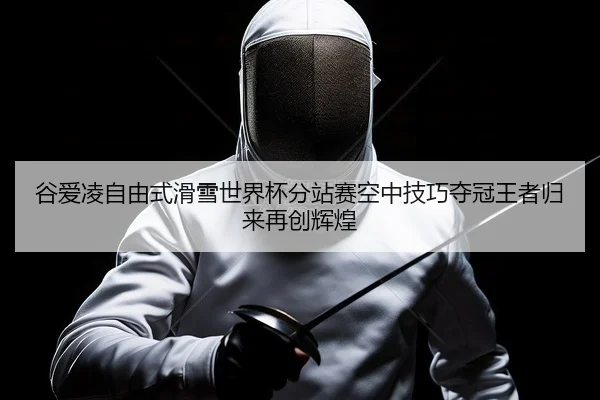 谷爱凌自由式滑雪世界杯分站赛空中技巧夺冠王者归来再创辉煌